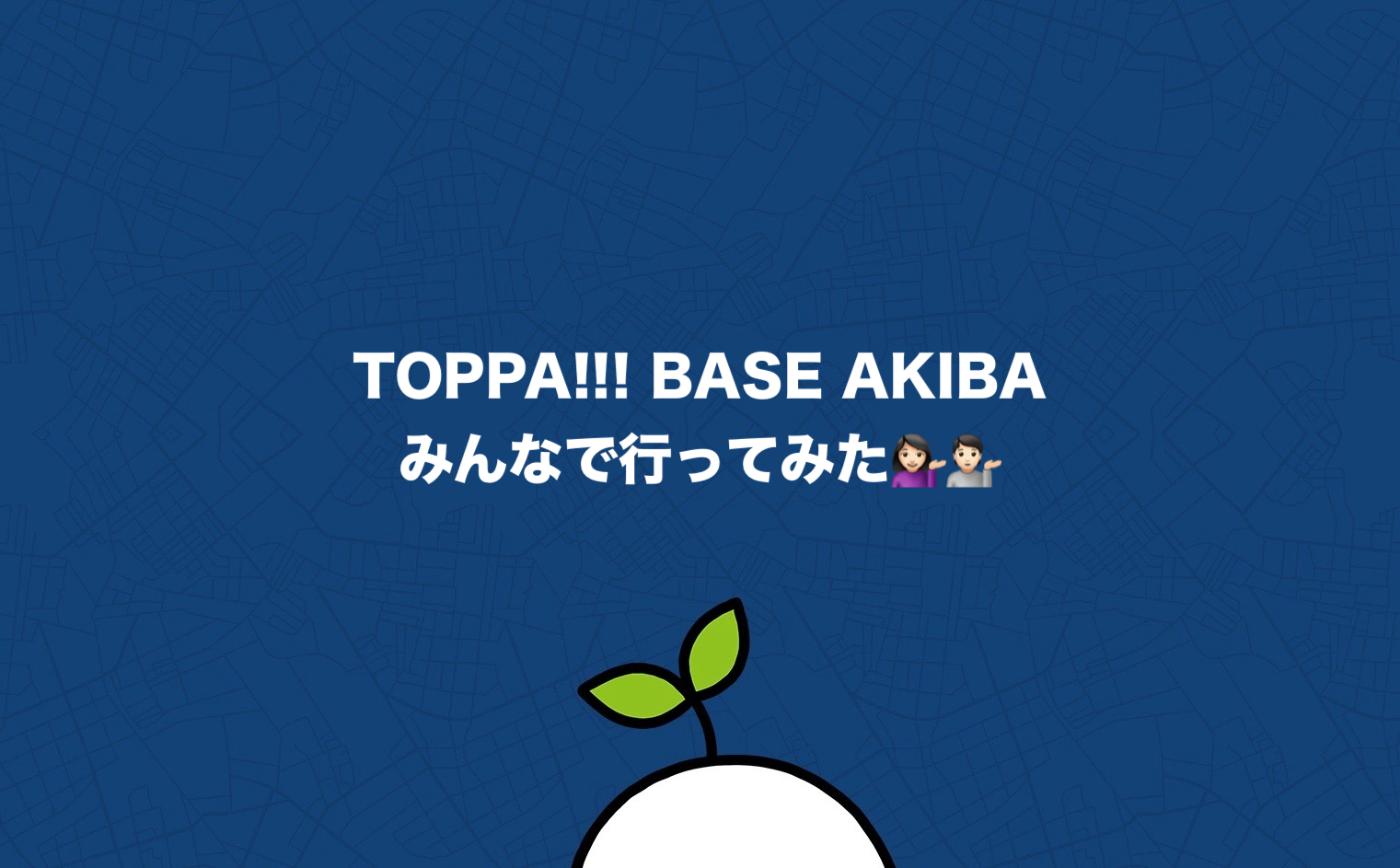 TOPPA!!! BASE AKIBA - We all went!